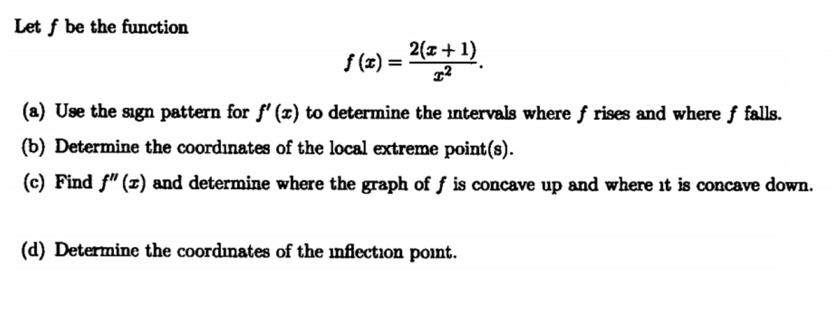 Let f be the function
f (x) =
2(+1)
(a) Use the sagn pattern for f' (x) to determine the intervals where f rises and where f falls.
(b) Determine the coordinates of the local extreme point(s).
(c) Find f" (1) and determine where the graph of f is concave up and where it is concave down.
(d) Determine the coordinates of the inflection point.

