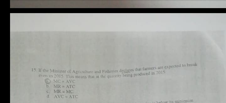 15 If the Minister of Agriculture and Fisheries declares that farmers are expected to break
even in 2015 This means that at the quantity being produced in 2015:
MC AVC
b. MR = ATC
C. MR = MC
d. AVC = ATC
%3D
