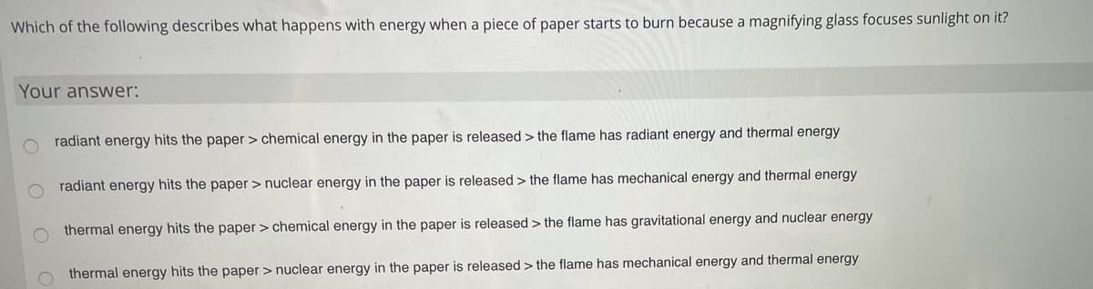 Which of the following describes what happens with energy when a piece of paper starts to burn because a magnifying glass focuses sunlight on it?
Your answer:
radiant energy hits the paper > chemical energy in the paper is released > the flame has radiant energy and thermal energy
radiant energy hits the paper > nuclear energy in the paper is released > the flame has mechanical energy and thermal energy
thermal energy hits the paper > chemical energy in the paper is released > the flame has gravitational energy and nuclear energy
O thermal energy hits the paper > nuclear energy in the paper is released > the flame has mechanical energy and thermal energy
