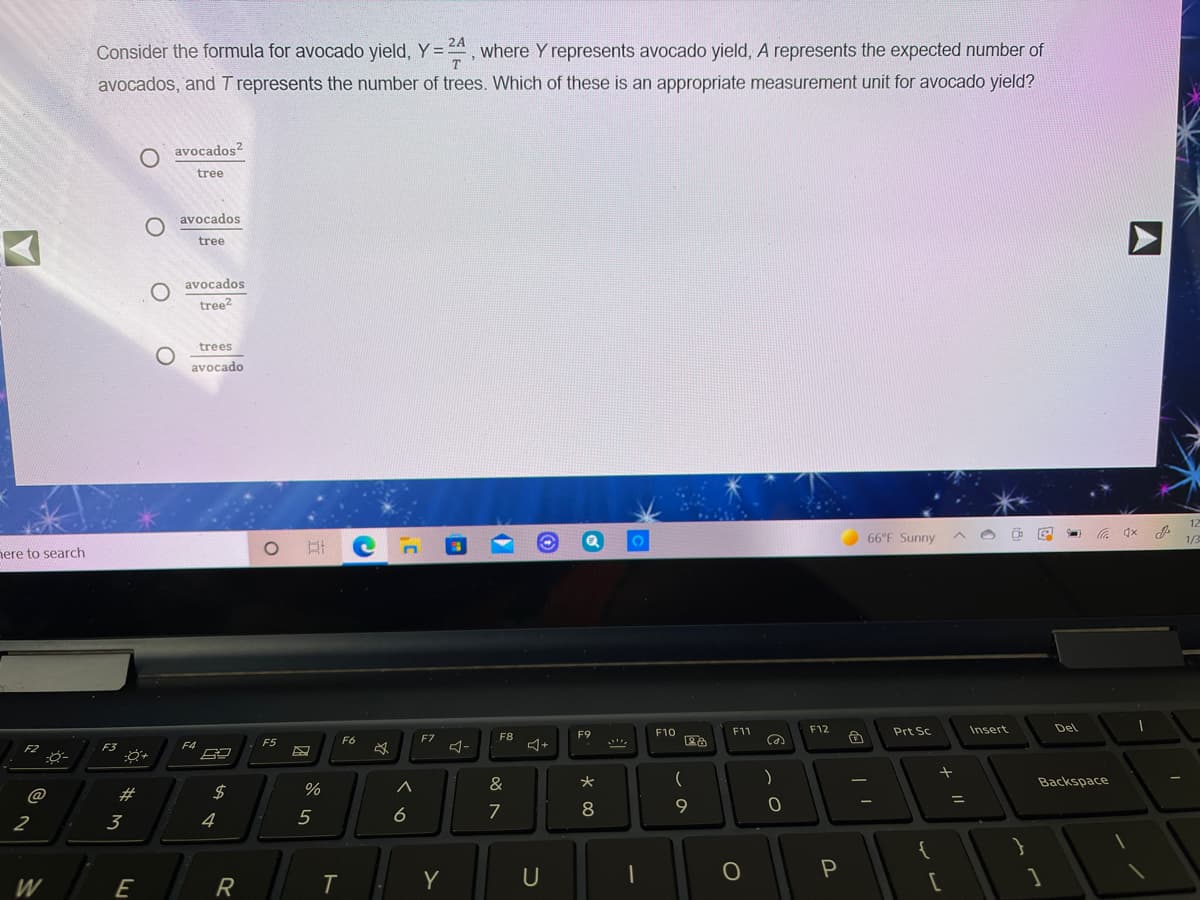 Consider the formula for avocado yield, Y =24, where Y represents avocado yield, A represents the expected number of
avocados, and T represents the number of trees. Which of these is an appropriate measurement unit for avocado yield?
avocados?
tree
avocados
tree
O avocados
tree?
trees
avocado
66°F Sunny
nere to search
F10
F11
F12
Prt Sc
Insert
Del
F8
F9
Ca
F5
F6
F7
F3
F4
)
%
&
Backspace
@
#3
5
6
7
8
2
3
4
{
W
E
R
Y
