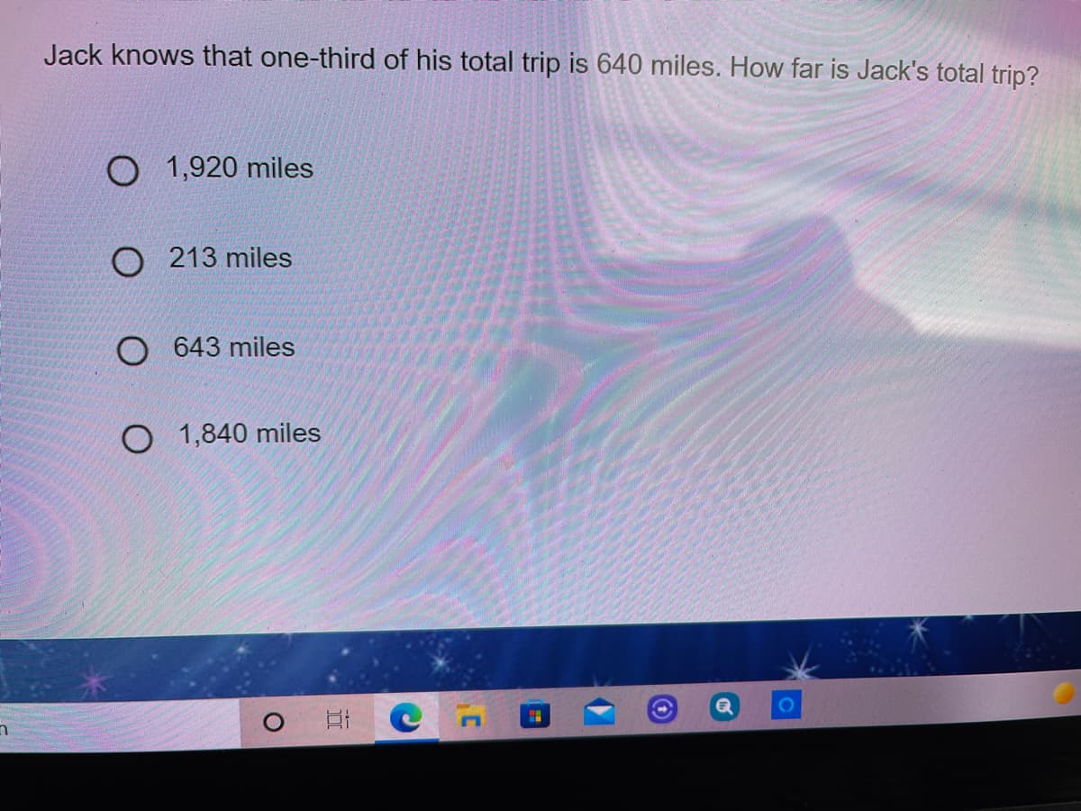 Jack knows that one-third of his total trip is 640 miles. How far is Jack's total trip?
O 1,920 miles
O 213 miles
O 643 miles
O 1,840 miles

