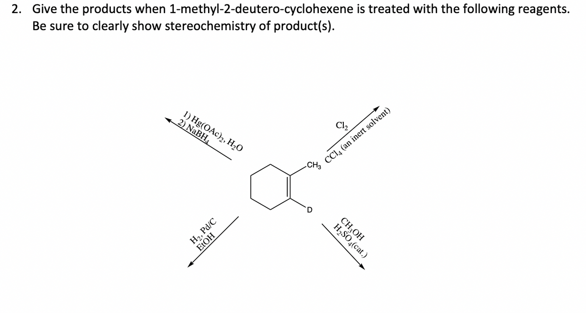 2. Give the products when 1-methyl-2-deutero-cyclohexene is treated with the following reagents.
Be sure to clearly show stereochemistry of product(s).
CCl. (an inert solvent)
.CH3
1) Hg(OAc)2, Н,0
2) NABH4
CH,OH
H,SO,(cat.)
H,, Pd/C
