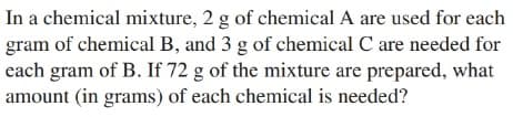 In a chemical mixture, 2 g of chemical A are used for each
gram of chemical B, and 3 g of chemical C are needed for
each gram of B. If 72 g of the mixture are prepared, what
amount (in grams) of each chemical is needed?
