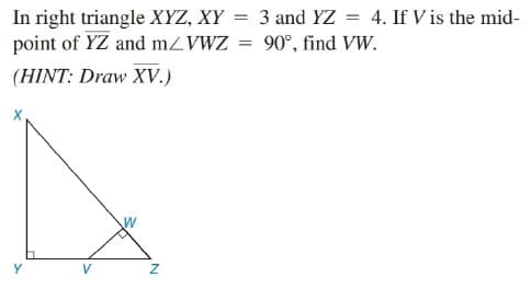 In right triangle XYZ, XY = 3 and YZ = 4. If V is the mid-
point of YZ and MZVWZ = 90°, find VW.
(HINT: Draw XV.)
%3D
V
