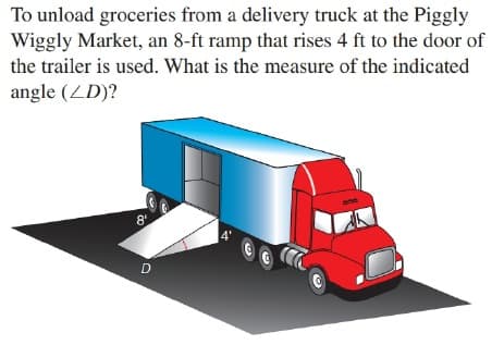 To unload groceries from a delivery truck at the Piggly
Wiggly Market, an 8-ft ramp that rises 4 ft to the door of
the trailer is used. What is the measure of the indicated
angle (ZD)?
8'.
D
