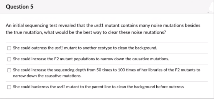 Question 5
An initial sequencing test revealed that the usd1 mutant contains many noise mutations besides
the true mutation, what would be the best way to clear these noise mutations?
She could outcross the usd1 mutant to another ecotype to clean the background.
She could increase the F2 mutant populations to narrow down the causative mutations.
She could increase the sequencing depth from 50 times to 100 times of her libraries of the F2 mutants to
narrow down the causative mutations.
She could backcross the usd1 mutant to the parent line to clean the background before outcross
