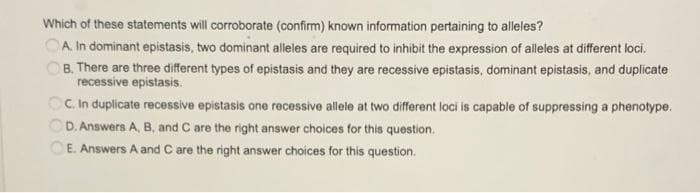 Which of these statements will corroborate (confirm) known information pertaining to alleles?
OA In dominant epistasis, two dominant alleles are required to inhibit the expression of alleles at different loci.
B. There are three different types of epistasis and they are recessive epistasis, dominant epistasis, and duplicate
recessive epistasis.
OC In duplicate recessive epistasis one recessive allele at two different loci is capable of suppressing a phenotype.
OD. Answers A, B, and C are the right answer choices for this question.
E. Answers A and C are the right answer choices for this question.
