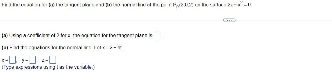 Find the equation for (a) the tangent plane and (b) the normal line at the point Po(2,0,2) on the surface 2z - x² = 0.
(a) Using a coefficient of 2 for x, the equation for the tangent plane is
(b) Find the equations for the normal line. Let x = 2 - 4t.
y=0, z=0
(Type expressions using t as the variable.)
x=₁ y=
...