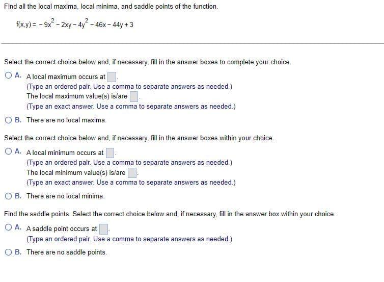 Find all the local maxima, local minima, and saddle points of the function.
2
f(x,y)= -9x-2xy - 4y - 46x-44y +3
Select the correct choice below and, if necessary, fill in the answer boxes to complete your choice.
O A. A local maximum occurs at
(Type an ordered pair. Use a comma to separate answers as needed.)
The local maximum value(s) is/are.
(Type an exact answer. Use a comma to separate answers as needed.)
O B. There are no local maxima.
Select the correct choice below and, if necessary, fill in the answer boxes within your choice.
OA. A local minimum occurs at
(Type an ordered pair. Use a comma to separate answers as needed.)
The local minimum value(s) is/are
(Type an exact answer. Use a comma to separate answers as needed.)
O B. There are no local minima.
Find the saddle points. Select the correct choice below and, if necessary, fill in the answer box within your choice.
OA. A saddle point occurs at
(Type an ordered pair. Use a comma to separate answers as needed.)
O B. There are no saddle points.