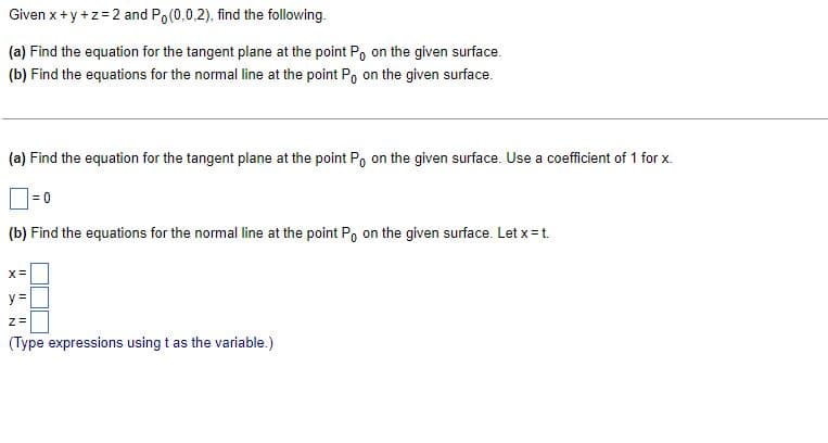 Given x + y + z = 2 and Po(0,0,2), find the following.
(a) Find the equation for the tangent plane at the point P on the given surface.
(b) Find the equations for the normal line at the point Po on the given surface.
(a) Find the equation for the tangent plane at the point Po on the given surface. Use a coefficient of 1 for x.
= 0
(b) Find the equations for the normal line at the point Po on the given surface. Let x = t.
X =
y =
Z=
(Type expressions using t as the variable.)