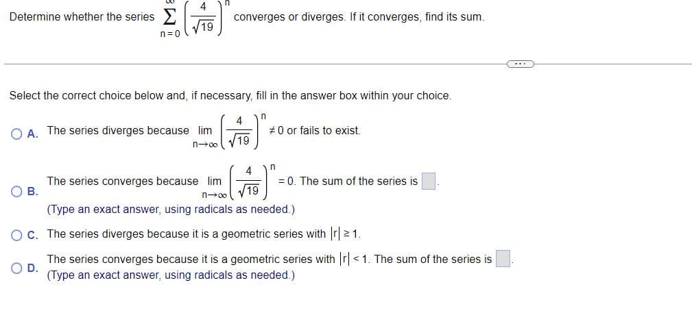 Determine whether the series >
n=0
4
19
Select the correct choice below and, if necessary, fill in the answer box within your choice.
OA. The series diverges because lim
n→∞
B.
converges or diverges. If it converges, find its sum.
OD.
4
√19
n
#0 or fails to exist.
4
The series converges because lim
√19
n→∞
(Type an exact answer, using radicals as needed.)
OC. The series diverges because it is a geometric series with |r| 21.
The series converges because it is a geometric series with |r|<1. The sum of the series is
(Type an exact answer, using radicals as needed.)
n
= 0. The sum of the series is