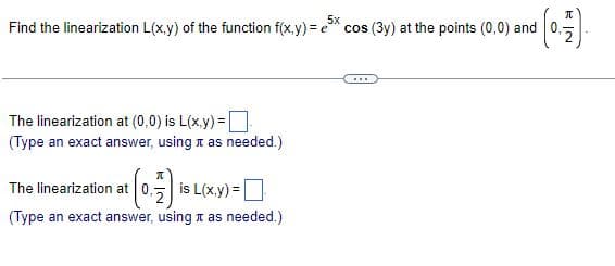5x
Find the linearization L(x,y) of the function f(x,y)= e cos (3y) at the points (0,0) and
The linearization at (0,0) is L(x,y)=
(Type an exact answer, using as needed.)
π
The linearization at 0, is L(x,y)=
(Type an exact answer, using it as needed.)
***
(0-17) -