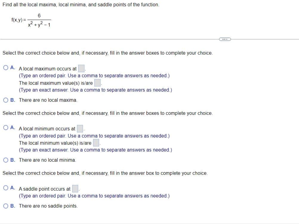 Find all the local maxima, local minima, and saddle points of the function.
f(x,y) =
x²
6
1
Select the correct choice below and, if necessary, fill in the answer boxes to complete your choice.
OA. A local maximum occurs at
(Type an ordered pair. Use a comma to separate answers as needed.)
The local maximum value(s) is/are
(Type an exact answer. Use a comma to separate answers as needed.)
OB. There are no local maxima.
Select the correct choice below and, if necessary, fill in the answer boxes to complete your choice.
OA. A local minimum occurs at
(Type an ordered pair. Use a comma to separate answers as needed.)
The local minimum value(s) is/are
(Type an exact answer. Use a comma to separate answers as needed.)
OB. There are no local minima.
Select the correct choice below and, if necessary, fill in the answer box to complete your choice.
OA. A saddle point occurs at
(Type an ordered pair. Use a comma to separate answers as needed.)
OB. There are no saddle points.
C...