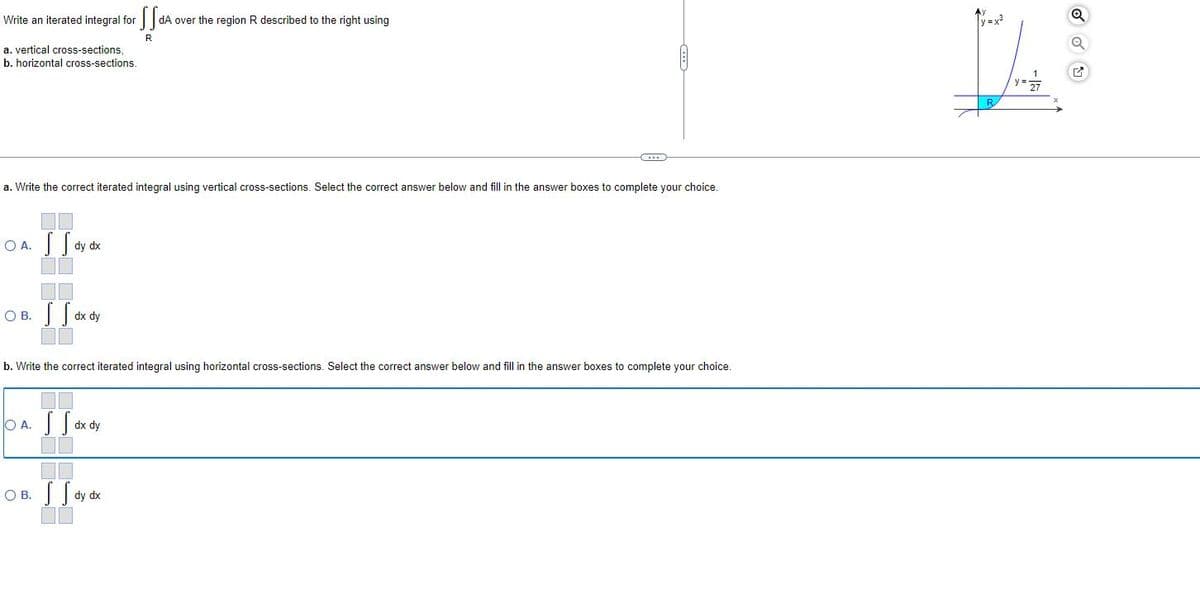 Write an iterated integral for
a. vertical cross-sections,
b. horizontal cross-sections.
a. Write the correct iterated integral using vertical cross-sections. Select the correct answer below and fill in the answer boxes to complete your choice.
OA. S dy dx
I
OB.
O A.
SS dx dy
b. Write the correct iterated integral using horizontal cross-sections. Select the correct answer below and fill in the answer boxes to complete your choice.
OB.
SS
dA over the region R described to the right using
R
dx dy
S Sa dy dx
y=x²