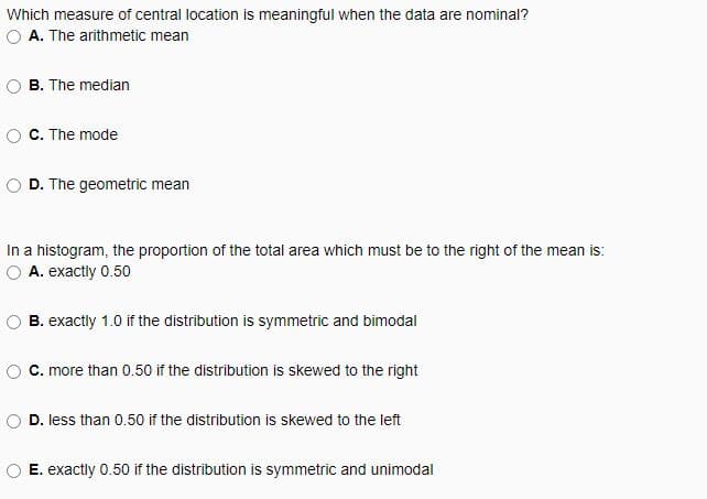 Which measure of central location is meaningful when the data are nominal?
A. The arithmetic mean
B. The median
C. The mode
D. The geometric mean
In a histogram, the proportion of the total area which must be to the right of the mean is:
A. exactly 0.50
B. exactly 1.0 if the distribution is symmetric and bimodal
C. more than 0.50 if the distribution is skewed to the right
D. less than 0.50 if the distribution is skewed to the left
E. exactly 0.50 if the distribution is symmetric and unimodal