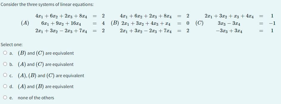 Consider the three systems of linear equations:
4x1 + 6x2 + 2x3 + 8x4
6x1 + 9x2 + 16x4
2x1 + 3x22x3 +7x4
(A)
Select one:
O a. (B) and (C) are equivalent
O b.
(A) and (C) are equivalent
Oc. (A), (B) and (C) are equivalent
O d.
(A) and (B) are equivalent
none of the others
e.
= 2
4
= 2
=
4x1 + 6x2 + 2x3 + 8x4
(B) 2x1 + 3x2 + 4x3 + x4
2x1 + 3x22x3 + 7x4
=
=
=
202
0 (C)
2x1 + 3x2 + x3 + 4x4
3x3 - 3x4
-3x3 + 3x4
=
=
-1