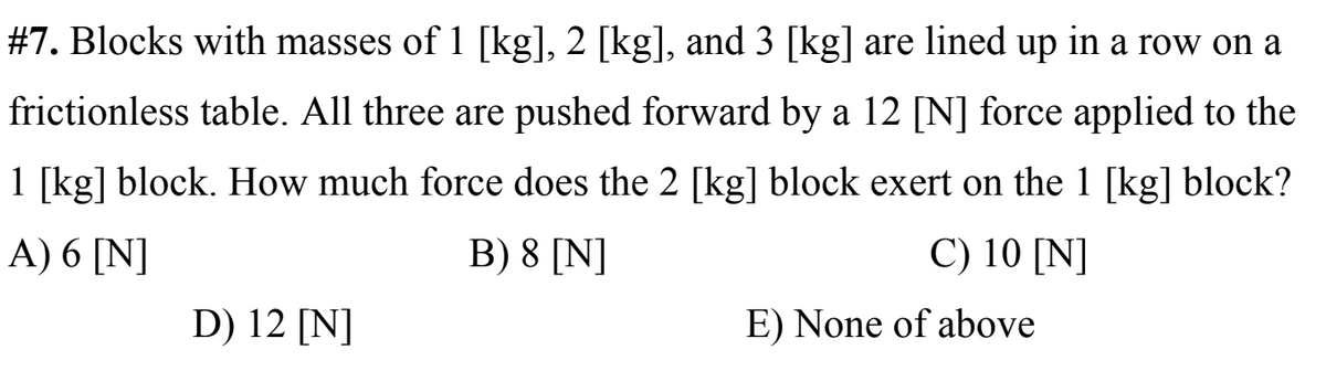 #7. Blocks with masses of 1 [kg], 2 [kg], and 3 [kg] are lined up in a row on a
frictionless table. All three are pushed forward by a 12 [N] force applied to the
1 [kg] block. How much force does the 2 [kg] block exert on the 1 [kg] block?
A) 6 [N]
B) 8 [N]
C) 10 [N]
D) 12 [N]
E) None of above
