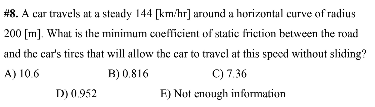 #8. A car travels at a steady 144 [km/hr] around a horizontal curve of radius
200 [m]. What is the minimum coefficient of static friction between the road
and the car's tires that will allow the car to travel at this speed without sliding?
A) 10.6
B) 0.816
C) 7.36
D) 0.952
E) Not enough information
