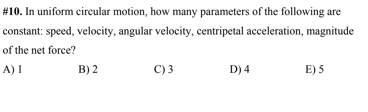 #10. In uniform circular motion, how many parameters of the following are
constant: speed, velocity, angular velocity, centripetal acceleration, magnitude
of the net force?
A) 1
B) 2
C) 3
D) 4
E) 5
