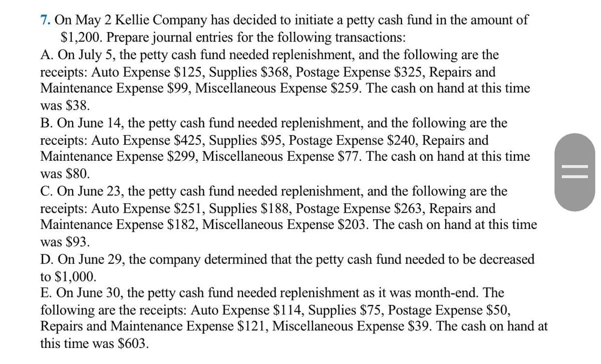 7. On May 2 Kellie Company has decided to initiate a petty cash fund in the amount of
$1,200. Prepare journal entries for the following transactions:
A. On July 5, the petty cash fund needed replenishment, and the following are the
receipts: Auto Expense $125, Supplies $368, Postage Expense $325, Repairs and
Maintenance Expense $99, Miscellaneous Expense $259. The cash on hand at this time
was $38.
B. On June 14, the petty cash fund needed replenishment, and the following are the
receipts: Auto Expense $425, Supplies $95, Postage Expense $240, Repairs and
Maintenance Expense $299, Miscellaneous Expense $77. The cash on hand at this time
was $80.
C. On June 23, the petty cash fund needed replenishment, and the following are the
receipts: Auto Expense $251, Supplies $188, Postage Expense $263, Repairs and
Maintenance Expense $182, Miscellaneous Expense $203. The cash on hand at this tim
was $93.
D. On June 29, the company determined that the petty cash fund needed to be decreased
to $1,000.
E. On June 30, the petty cash fund needed replenishment as it was month-end. The
following are the receipts: Auto Expense $114, Supplies $75, Postage Expense $50,
Repairs and Maintenance Expense $121, Miscellaneous Expense $39. The cash on hand at
this time was $603.
||

