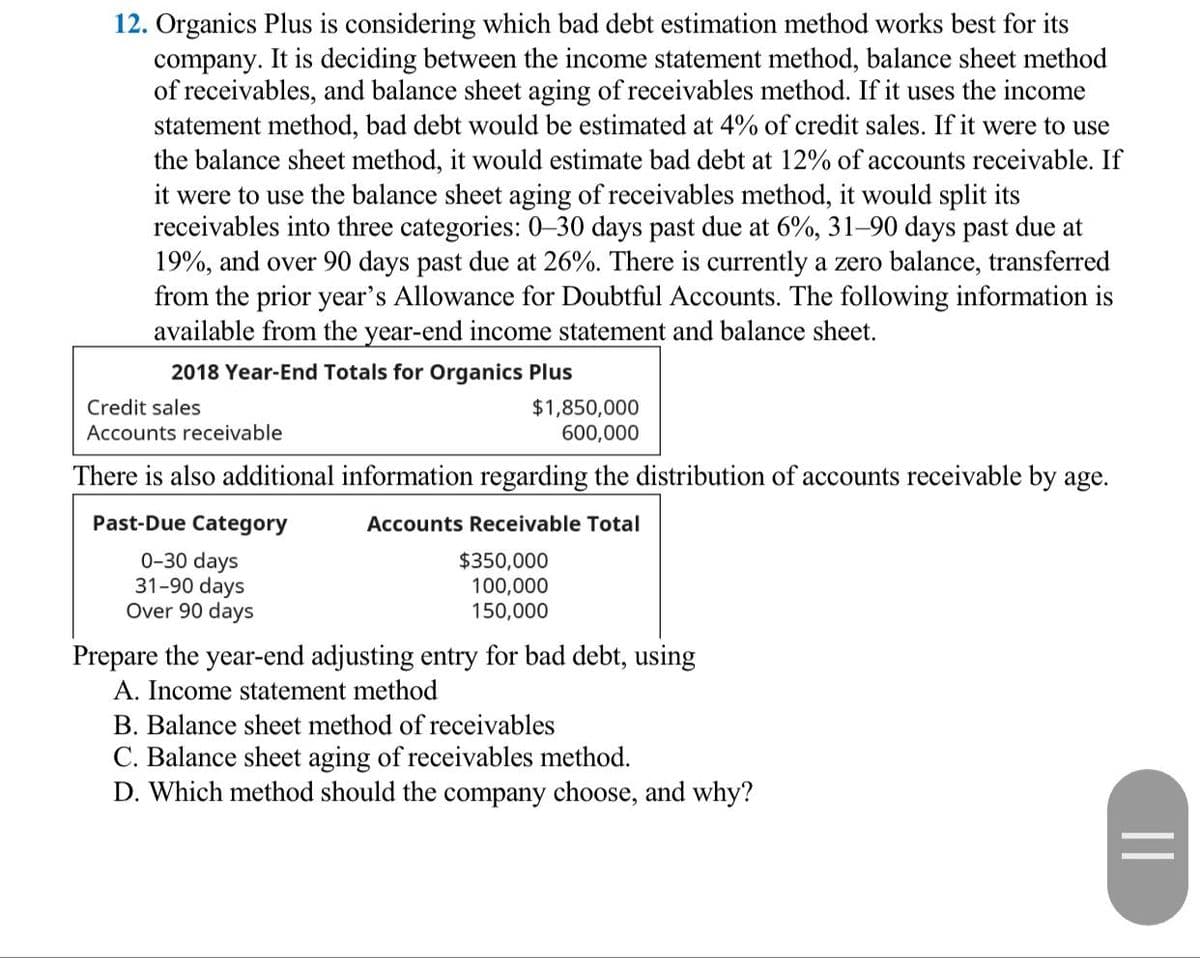 12. Organics Plus is considering which bad debt estimation method works best for its
company. It is deciding between the income statement method, balance sheet method
of receivables, and balance sheet aging of receivables method. If it uses the income
statement method, bad debt would be estimated at 4% of credit sales. If it were to use
the balance sheet method, it would estimate bad debt at 12% of accounts receivable. If
it were to use the balance sheet aging of receivables method, it would split its
receivables into three categories: 0–30 days past due at 6%, 31–90 days past due at
19%, and over 90 days past due at 26%. There is currently a zero balance, transferred
from the prior year's Allowance for Doubtful Accounts. The following information is
available from the year-end income statement and balance sheet.
2018 Year-End Totals for Organics Plus
$1,850,000
600,000
Credit sales
Accounts receivable
There is also additional information regarding the distribution of accounts receivable by age.
Past-Due Category
Accounts Receivable Total
0-30 days
31-90 days
Over 90 days
$350,000
100,000
150,000
Prepare the year-end adjusting entry for bad debt, using
A. Income statement method
B. Balance sheet method of receivables
C. Balance sheet aging of receivables method.
D. Which method should the company choose, and why?
||
