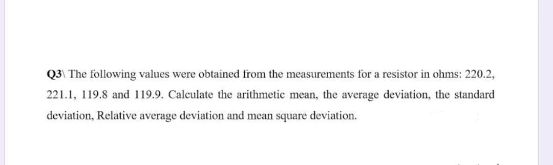 Q3\ The following values were obtained from the measurements for a resistor in ohms: 220.2,
221.1, 119.8 and 119.9. Calculate the arithmetic mean, the average deviation, the standard
deviation, Relative average deviation and mean square deviation.
