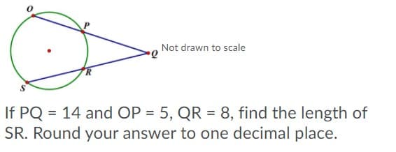 Not drawn to scale
If PQ = 14 and OP = 5, QR = 8, find the length of
SR. Round your answer to one decimal place.
