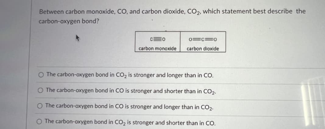 Between carbon monoxide, CO, and carbon dioxide, CO2, which statement best describe the
carbon-oxygen bond?
CEO
carbon monoxide
0=1=0
carbon dioxide
O The carbon-oxygen bond in CO₂ is stronger and longer than in CO.
O The carbon-oxygen bond in CO is stronger and shorter than in CO2.
O The carbon-oxygen bond in CO is stronger and longer than in CO2.
The carbon-oxygen bond in CO₂ is stronger and shorter than in CO.