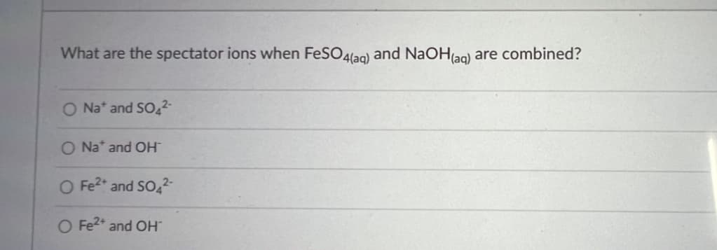 What are the spectator ions when FeSO4(aq) and NaOH(aq) are combined?
O Na* and SO4²-
O Na* and OH™
O Fe²+ and SO4²-
O Fe²+ and OH™