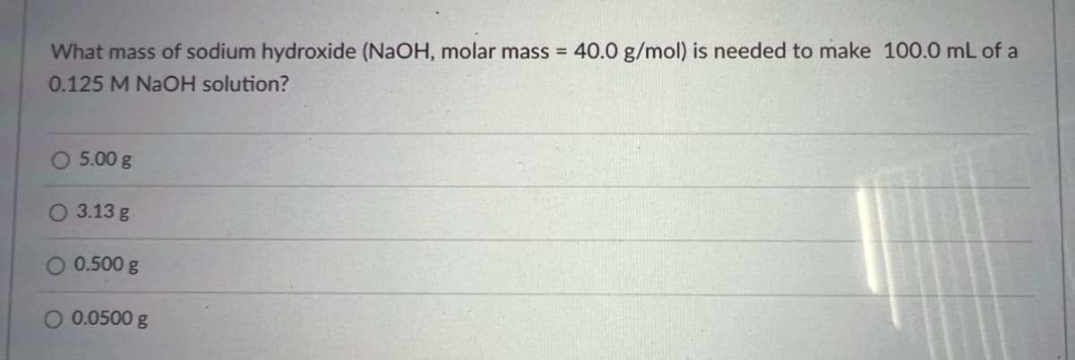 What mass of sodium hydroxide (NaOH, molar mass = 40.0 g/mol) is needed to make 100.0 mL of a
0.125 M NaOH solution?
O 5.00 g
O 3.13 g
0.500 g
O 0.0500 g