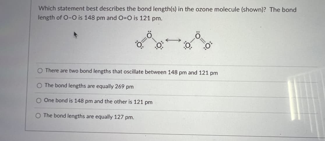 Which statement best describes the bond length(s) in the ozone molecule (shown)? The bond
length of O-O is 148 pm and O=O is 121 pm.
Ö=
.0
←
:0-0
:O:
O There are two bond lengths that oscillate between 148 pm and 121 pm
O The bond lengths are equally 269 pm
O One bond is 148 pm and the other is 121 pm
O The bond lengths are equally 127 pm.