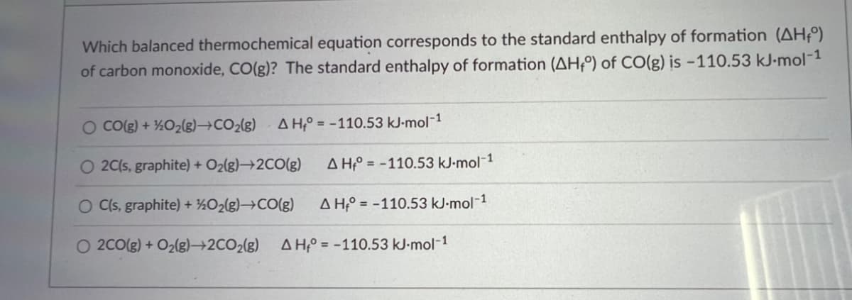 Which balanced thermochemical equation corresponds to the standard enthalpy of formation (AH₁°)
of carbon monoxide, CO(g)? The standard enthalpy of formation (AH4°) of CO(g) is -110.53 kJ.mol-1
O CO(g) + 1/2O₂(g)→CO₂(g) AH-110.53 kJ-mol-1
O 2C(s, graphite) + O₂(g)→2CO(g)
O C(s, graphite) + 1/2O₂(g) →CO(g)
O 2CO(g) + O₂(g)→2CO2(g) AH = -110.53 kJ.mol-1
AH-110.53 kJ.mol-1
AH = -110.53 kJ.mol-1