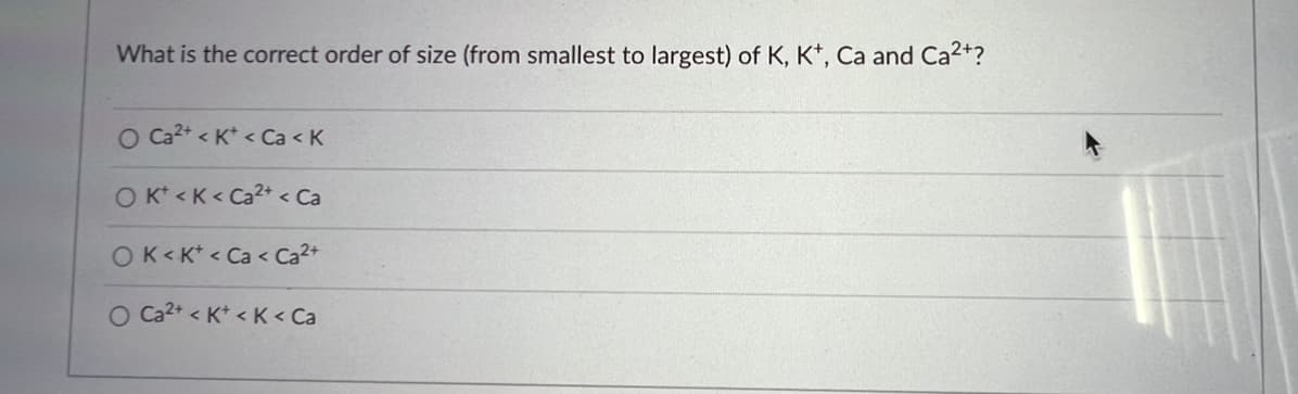 What is the correct order of size (from smallest to largest) of K, K+, Ca and Ca²+?
O Ca2+ < K+ < Ca < K
OK <K< Ca²+ < Ca
OK<Kt < Ca< Ca²+
O Ca2+ < K+ < K< Ca