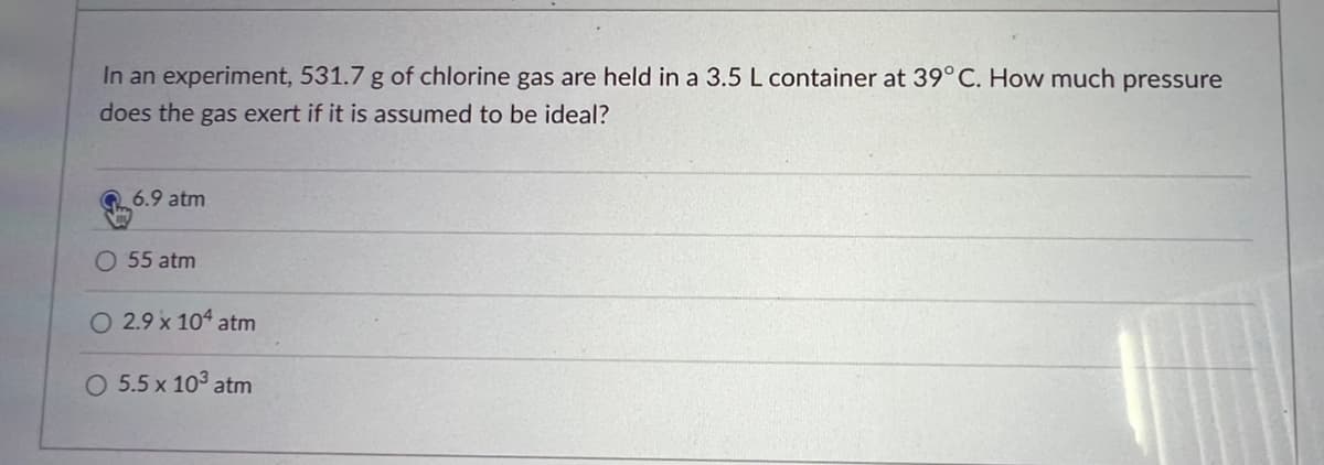 In an experiment, 531.7 g of chlorine gas are held in a 3.5 L container at 39° C. How much pressure
does the gas exert if it is assumed to be ideal?
6.9 atm
O 55 atm
O 2.9 x 104 atm
O 5.5 x 10³ atm