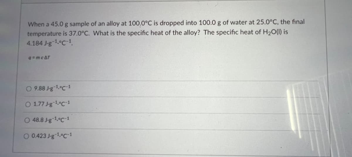 When a 45.0 g sample of an alloy at 100.0°C is dropped into 100.0 g of water at 25.0°C, the final
temperature is 37.0°C. What is the specific heat of the alloy? The specific heat of H₂O(l) is
4.184 J-g-1.°C-1
q=mc&T
O 9.88 J-g-¹.0C-1
O 1.77 J-g-¹.0C-1
O 48.8 J-g-¹.0C-1
O 0.423 J-g-1.°C-1