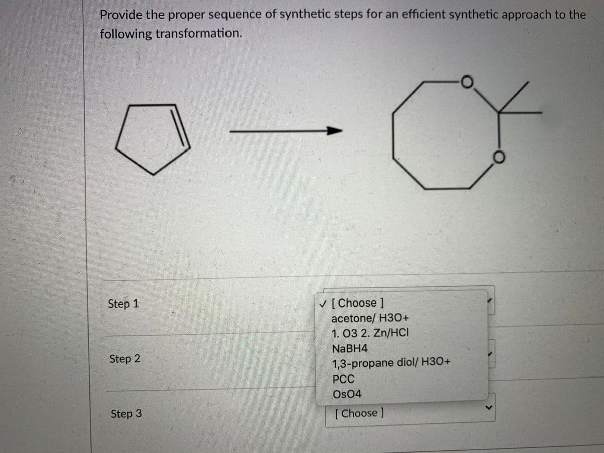 Provide the proper sequence of synthetic steps for an efficient synthetic approach to the
following transformation.
Step 1
v [ Choose ]
acetone/ H3O+
1. 03 2. Zn/HCI
NaBH4
Step 2
1,3-propane diol/ H3O+
РСС
Os04
Step 3
[Choose]
