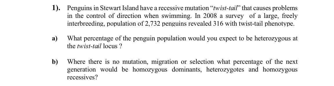 1). Penguins in Stewart Island have a recessive mutation "twist-tail" that causes problems
in the control of direction when swimming. In 2008 a survey of a large, freely
interbreeding, population of 2,732 penguins revealed 316 with twist-tail phenotype.
a)
What percentage of the penguin population would you expect to be heterozygous at
the twist-tail locus ?
b)
Where there is no mutation, migration or selection what percentage of the next
generation would be homozygous dominants, heterozygotes and homozygous
recessives?
