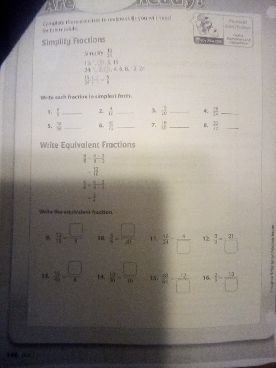 Are
Complete these exercises to review skills you will need
for this module.
Personel
MaTrainer
Ontine
Aspessiment and
Intervention
my hrwom
Simplify Fractions
Simplify
15:1,,5, 15
24: 1, 2,0,4,6, 8, 12, 24
15
24
Write each fraction in simplest form.
1. 8
2. 10
15
3.
45
6.
18
7.
60
16
8.
Write Equivalent Fractions
16
Write the equivalent fraction.
10. 8-능
16
11.
24
4
12. 금-21
9.
30
14.
48 12
16. 18
15.
10
64
146
云 及
4.
