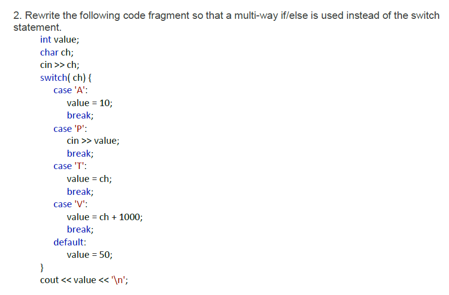 2. Rewrite the following code fragment so that a multi-way if/else is used instead of the switch
statement.
int value;
char ch;
cin >> ch;
switch( ch) {
case 'A':
value = 10;
break;
case 'P':
cin >> value;
break;
case 'T':
value = ch;
break;
case 'V':
value = ch + 1000;
break;
default:
value = 50;
}
cout << value« '\n';
