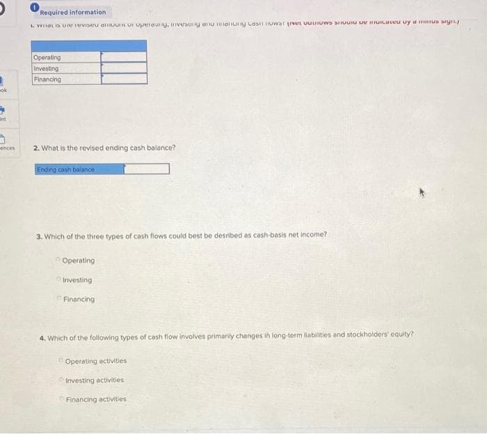 ok
5
int
ences
Required information
What is the reviseu dinoun or operaung, invesung anu mancing cast now the possiu e cateu uy a mus signty
Operating
Investing
Financing
2. What is the revised ending cash balance?
Ending cash balance
3. Which of the three types of cash flows could best be desribed as cash-basis net income?
Operating
Investing
Financing
4. Which of the following types of cash flow involves primarily changes in long-term liabilities and stockholders' equity?
Operating activities
Investing activities
Financing activities