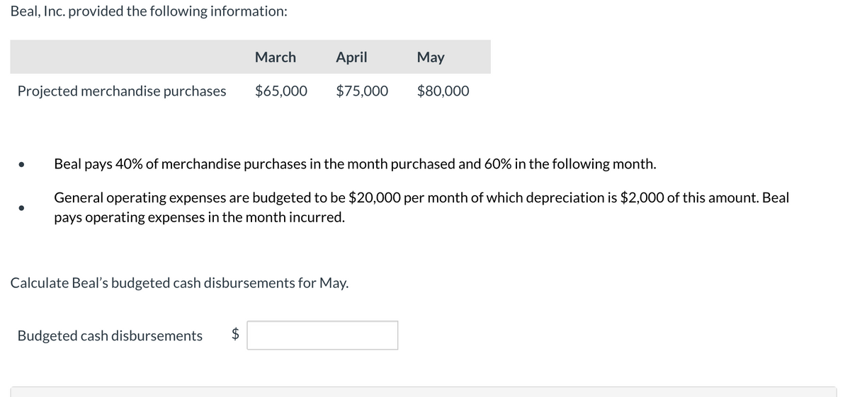 Beal, Inc. provided the following information:
Projected merchandise purchases
March
April
$65,000 $75,000
Budgeted cash disbursements $
Beal pays 40% of merchandise purchases in the month purchased and 60% in the following month.
General operating expenses are budgeted to be $20,000 per month of which depreciation is $2,000 of this amount. Beal
pays operating expenses in the month incurred.
Calculate Beal's budgeted cash disbursements for May.
May
$80,000