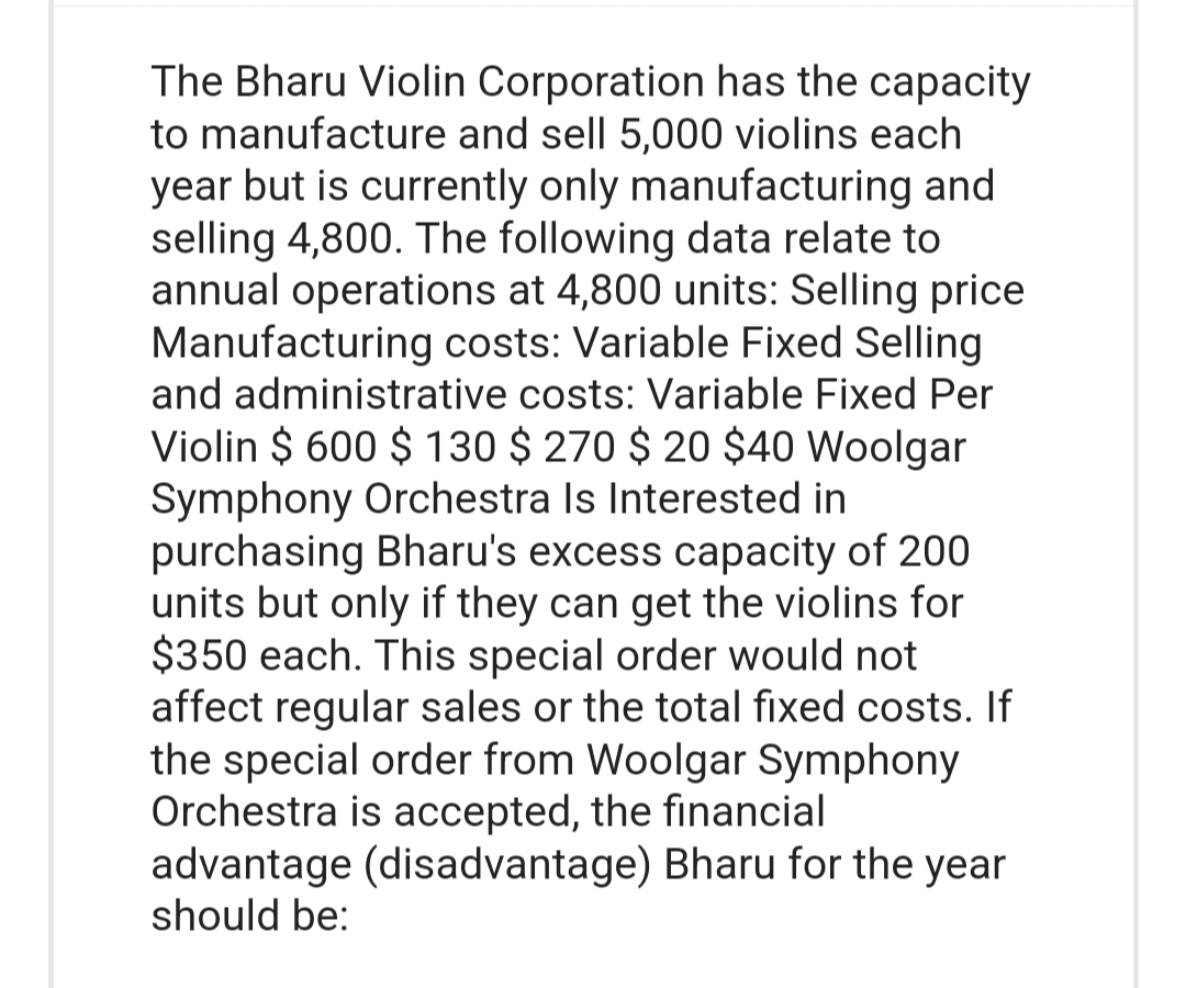 The Bharu Violin Corporation has the capacity
to manufacture and sell 5,000 violins each
year but is currently only manufacturing and
selling 4,800. The following data relate to
annual operations at 4,800 units: Selling price
Manufacturing costs: Variable Fixed Selling
and administrative costs: Variable Fixed Per
Violin $ 600 $ 130 $ 270 $ 20 $40 Woolgar
Symphony Orchestra Is Interested in
purchasing Bharu's excess capacity of 200
units but only if they can get the violins for
$350 each. This special order would not
affect regular sales or the total fixed costs. If
the special order from Woolgar Symphony
Orchestra is accepted, the financial
advantage (disadvantage) Bharu for the year
should be: