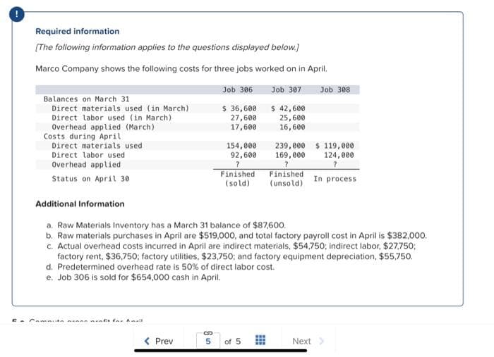 Required information
[The following information applies to the questions displayed below.]
Marco Company shows the following costs for three jobs worked on in April.
Job 306
Job 307
$ 36,600
$ 42,600
27,600
25,600
17,600
16,600
Balances on March 31
Direct materials used (in March)
Direct labor used (in March)
Overhead applied (March)
Costs during April
Direct materials used
Direct labor used
Overhead applied
Status on April 30
Camata rafit for Amall
< Prev
C
154,000
92,600
?
Finished
(sold)
5
Additional Information
a. Raw Materials Inventory has a March 31 balance of $87,600.
b. Raw materials purchases in April are $519,000, and total factory payroll cost in April is $382,000.
c. Actual overhead costs incurred in April are indirect materials, $54,750; indirect labor, $27,750;
factory rent, $36,750; factory utilities, $23,750; and factory equipment depreciation, $55,750.
d. Predetermined overhead rate is 50% of direct labor cost.
e. Job 306 is sold for $654,000 cash in April.
of 5
www
239,000 $119,000
169,000
124,000
?
Finished
(unsold)
Job 308
Next
In process