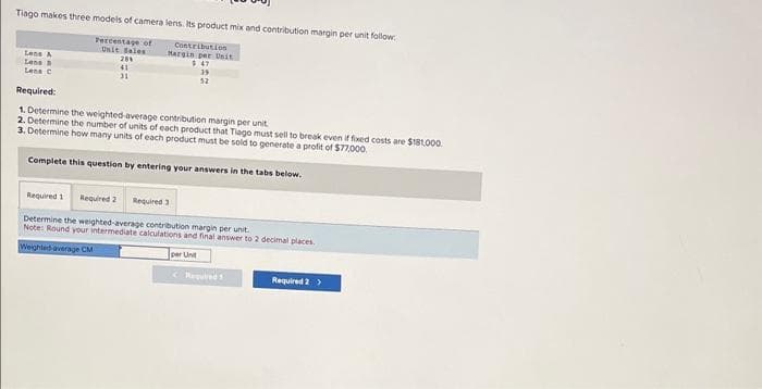 Tiago makes three models of camera lens. Its product mix and contribution margin per unit follow:
Percentage of
Unit Sales
201
41
31
Lens A
Lens
Les C
Contribution
Margin per Unit
$47
39
52
Required:
1. Determine the weighted average contribution margin per unit.
2. Determine the number of units of each product that Tiago must sell to break even if fixed costs are $181,000.
3. Determine how many units of each product must be sold to generate a profit of $77,000.
Complete this question by entering your answers in the tabs below.
Required 1 Required 2 Required 3:
Determine the weighted average contribution margin per unit.
Note: Round your intermediate calculations and final answer to 2 decimal places.
Weighted average CM
per Unit
Required
Required 2 >
