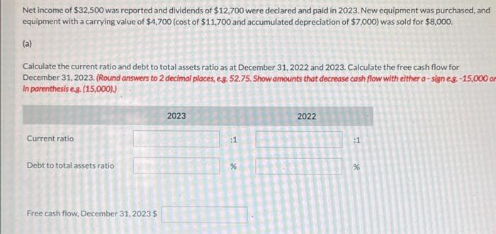 Net income of $32,500 was reported and dividends of $12,700 were declared and paid in 2023. New equipment was purchased, and
equipment with a carrying value of $4,700 (cost of $11,700 and accumulated depreciation of $7,000) was sold for $8,000.
(a)
Calculate the current ratio and debt to total assets ratio as at December 31, 2022 and 2023. Calculate the free cash flow for
December 31, 2023. (Round answers to 2 decimal places, e.g. 52.75. Show amounts that decrease cash flow with either a-sign eg.-15,000 or
in parenthesis e.g. (15,000).)
Current ratio
Debt to total assets ratio
Free cash flow, December 31, 2023 $
2023
:1
%
2022
:1
%