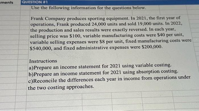 ments
QUESTION #1
Use the following information for the questions below.
Frank Company produces sporting equipment. In 2021, the first year of
operations, Frank produced 24,000 units and sold 19,000 units. In 2022,
the production and sales results were exactly reversed. In each year,
selling price was $100, variable manufacturing costs were $40 per unit,
variable selling expenses were $8 per unit, fixed manufacturing costs were
$540,000, and fixed administrative expenses were $200,000.
Instructions
a)Prepare an income statement for 2021 using variable costing.
b)Prepare an income statement for 2021 using absorption costing.
c)Reconcile the differences each year in income from operations under
the two costing approaches.