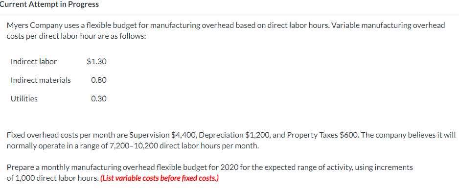 Current Attempt in Progress
Myers Company uses a flexible budget for manufacturing overhead based on direct labor hours. Variable manufacturing overhead
costs per direct labor hour are as follows:
Indirect labor
Indirect materials
Utilities
$1.30
0.80
0.30
Fixed overhead costs per month are Supervision $4,400, Depreciation $1,200, and Property Taxes $600. The company believes it will
normally operate in a range of 7,200-10,200 direct labor hours per month.
Prepare a monthly manufacturing overhead flexible budget for 2020 for the expected range of activity, using increments
of 1,000 direct labor hours. (List variable costs before fixed costs.)