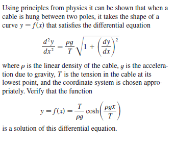 Using principles from physics it can be shown that when a
cable is hung between two poles, it takes the shape of a
curve y = f(x) that satisfies the differential equation
d'y
pg
dy 2
1 +
dx
dx2
where p is the linear density of the cable, g is the accelera-
tion due to gravity, T is the tension in the cable at its
lowest point, and the coordinate system is chosen appro-
priately. Verify that the function
T
cosh
Pg
pgx
y = f(x)
T
is a solution of this differential equation.
