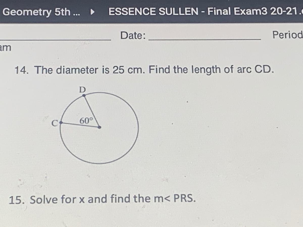 Geometry 5th... • ESSENCE SULLEN - Final Exam3 20-21.
Date:
Period
am
14. The diameter is 25 cm. Find the length of arc CD.
D
C
60°
15. Solve for x and find the m< PRS.
