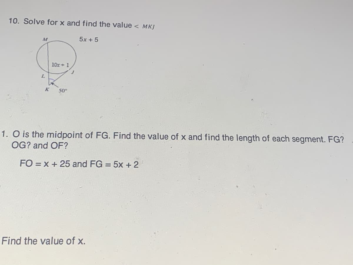10. Solve for x and find the value < MKJ
5x + 5
10x + 1
L.
K
50°
1. O is the midpoint of FG. Find the
OG? and OF?
alue of x and find the length of each segment. FG?
FO = x + 25 and FG = 5x + 2
%3D
Find the value of x.
